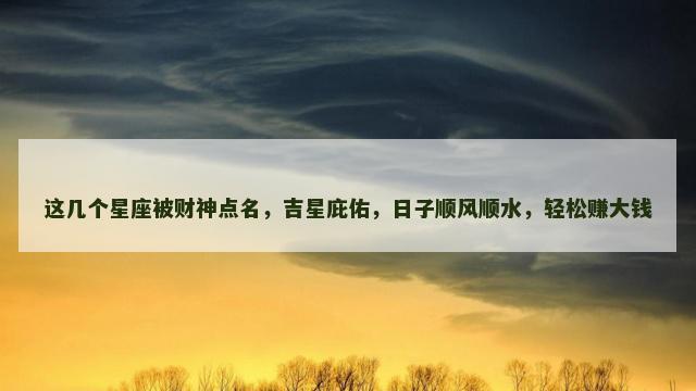 这几个星座被财神点名，吉星庇佑，日子顺风顺水，轻松赚大钱