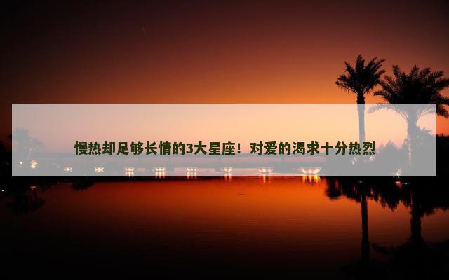 慢热却足够长情的3大星座！对爱的渴求十分热烈