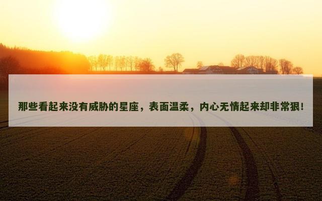 那些看起来没有威胁的星座，表面温柔，内心无情起来却非常狠！