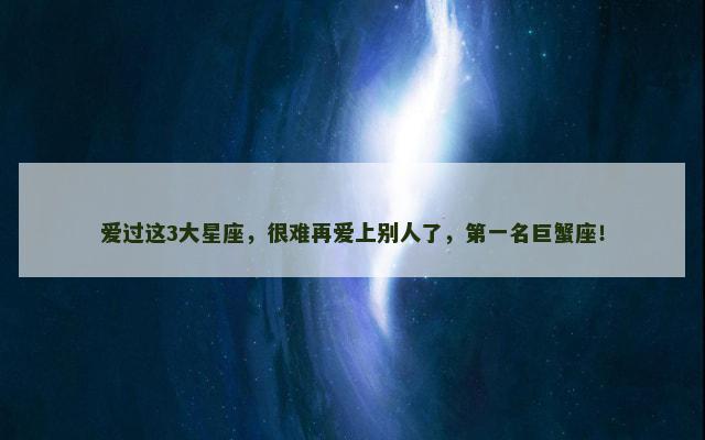 爱过这3大星座，很难再爱上别人了，第一名巨蟹座！