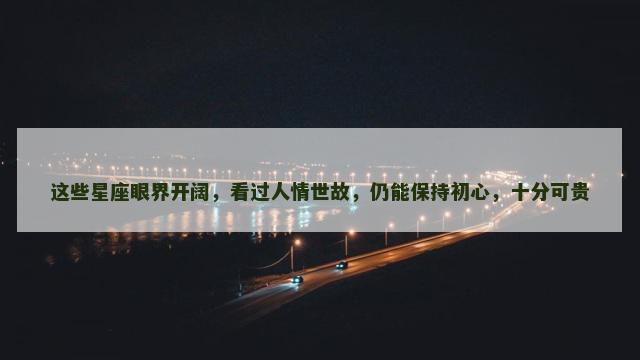 这些星座眼界开阔，看过人情世故，仍能保持初心，十分可贵