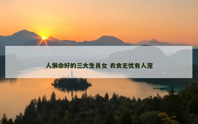 人懒命好的三大生肖女 衣食无忧有人宠