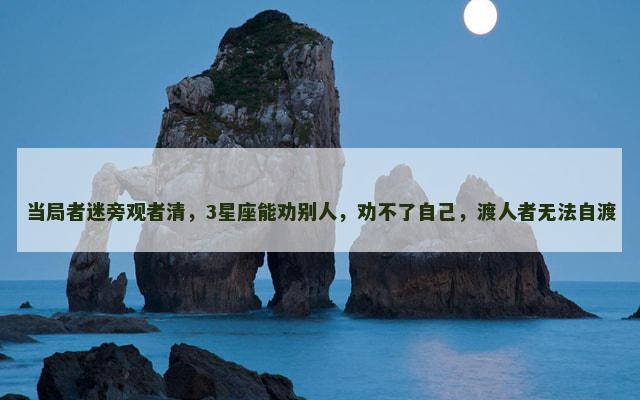 当局者迷旁观者清，3星座能劝别人，劝不了自己，渡人者无法自渡