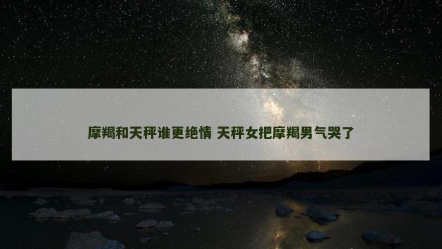 摩羯和天秤谁更绝情 天秤女把摩羯男气哭了