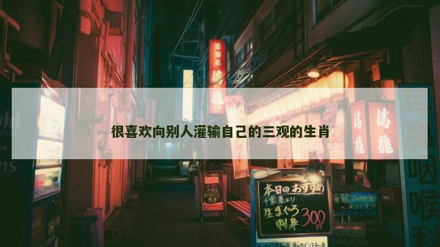 很喜欢向别人灌输自己的三观的生肖