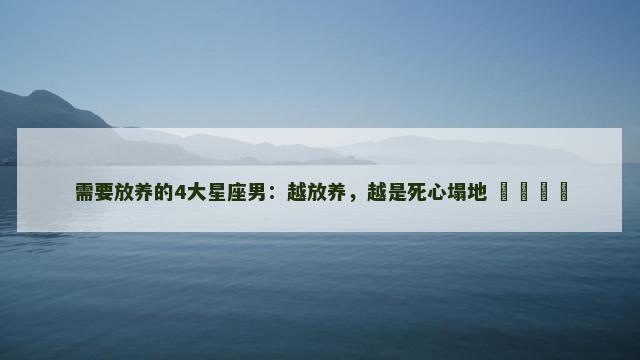 需要放养的4大星座男：越放养，越是死心塌地 ​​​​