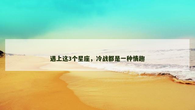 遇上这3个星座，冷战都是一种情趣