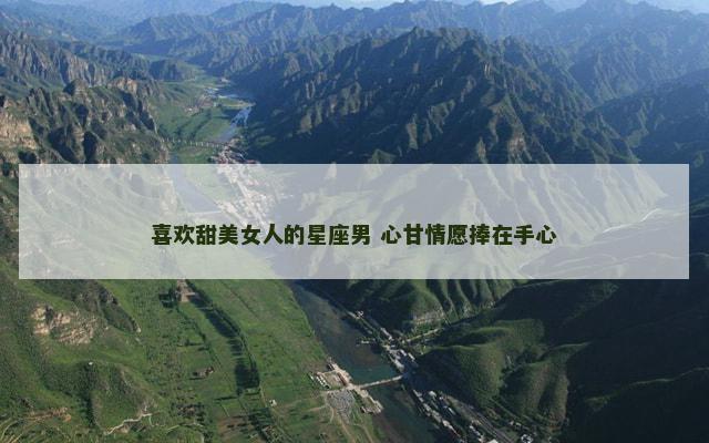 喜欢甜美女人的星座男 心甘情愿捧在手心