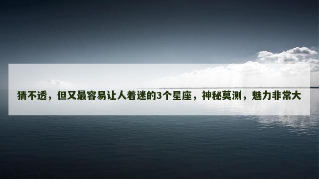 猜不透，但又最容易让人着迷的3个星座，神秘莫测，魅力非常大