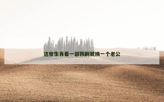 这些生肖看一部韩剧就换一个老公
