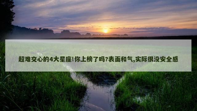 超难交心的4大星座!你上榜了吗?表面和气,实际很没安全感