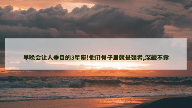 早晚会让人垂目的3星座!他们骨子里就是强者,深藏不露