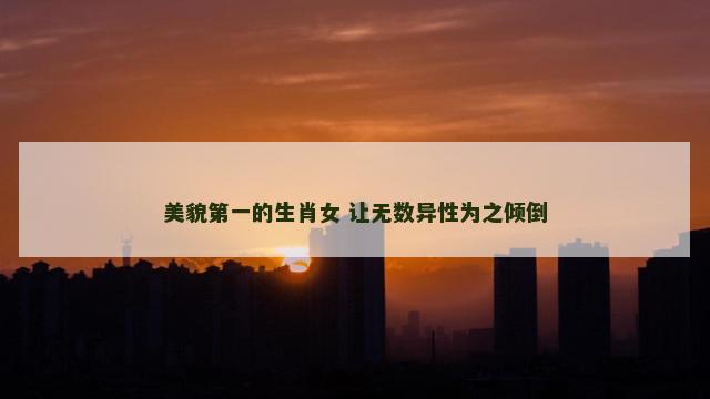 美貌第一的生肖女 让无数异性为之倾倒