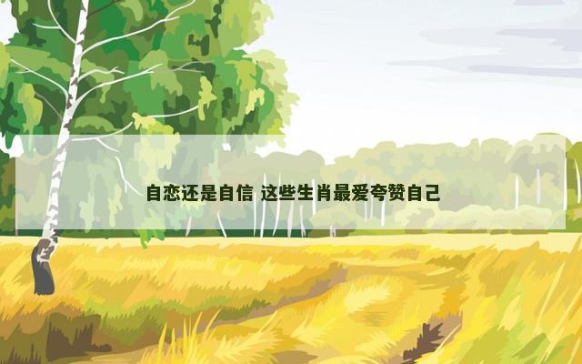 自恋还是自信 这些生肖最爱夸赞自己