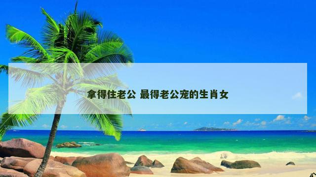 拿得住老公 最得老公宠的生肖女