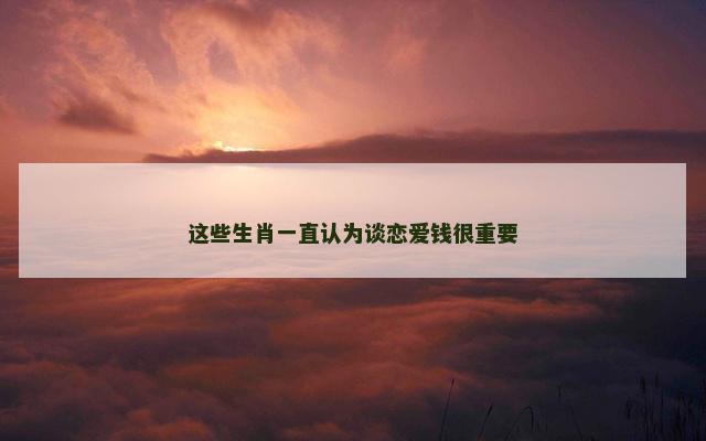 这些生肖一直认为谈恋爱钱很重要