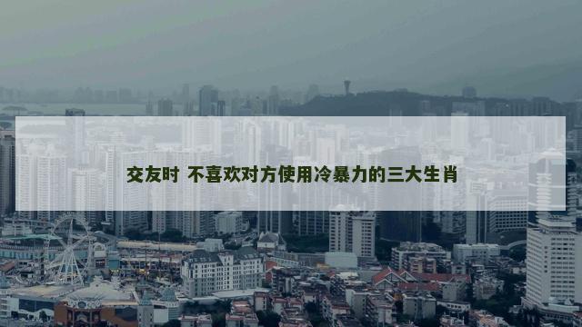交友时 不喜欢对方使用冷暴力的三大生肖