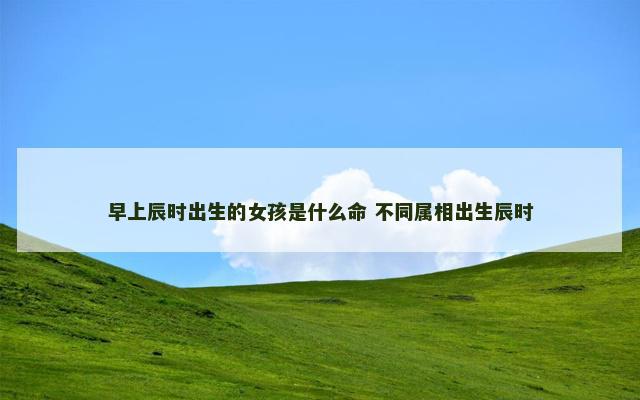 早上辰时出生的女孩是什么命 不同属相出生辰时
