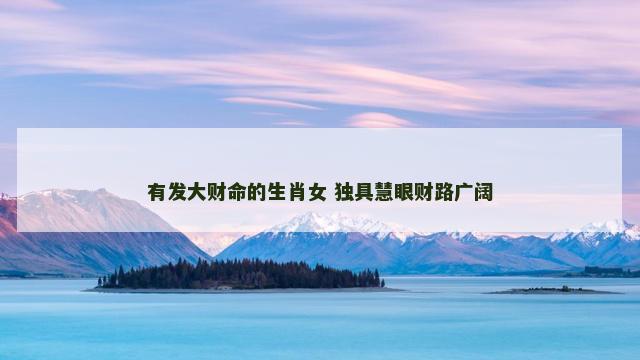 有发大财命的生肖女 独具慧眼财路广阔