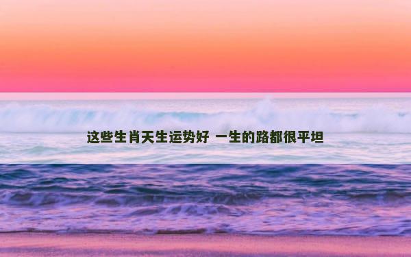 这些生肖天生运势好 一生的路都很平坦
