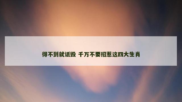 得不到就诋毁 千万不要招惹这四大生肖