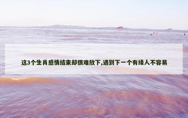 这3个生肖感情结束却很难放下,遇到下一个有缘人不容易