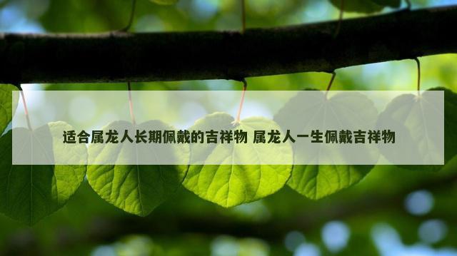 适合属龙人长期佩戴的吉祥物 属龙人一生佩戴吉祥物