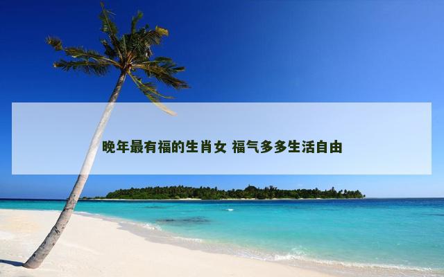 晚年最有福的生肖女 福气多多生活自由