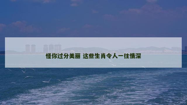 怪你过分美丽 这些生肖令人一往情深