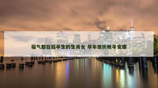 福气都在后半生的生肖女 早年挫折晚年安康
