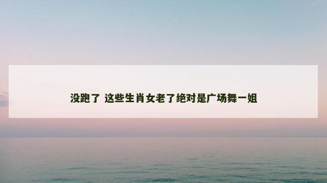 没跑了 这些生肖女老了绝对是广场舞一姐
