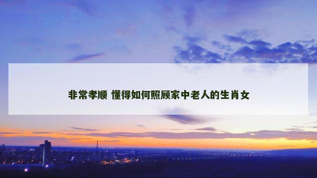非常孝顺 懂得如何照顾家中老人的生肖女