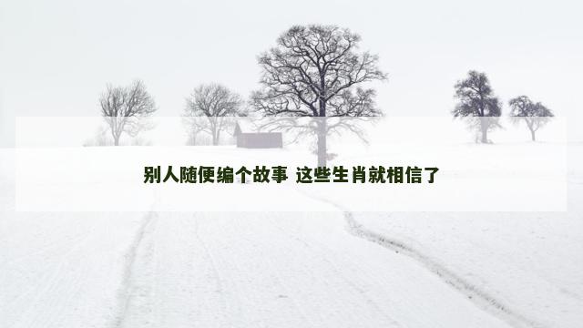 别人随便编个故事 这些生肖就相信了