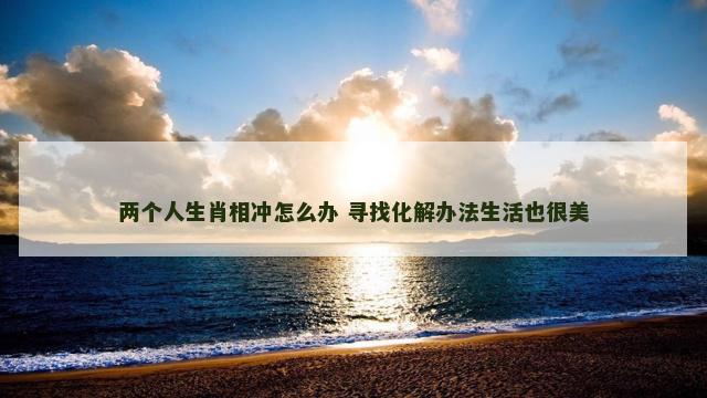 两个人生肖相冲怎么办 寻找化解办法生活也很美