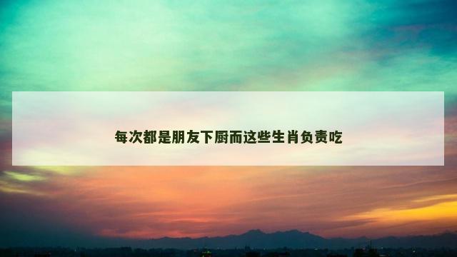 每次都是朋友下厨而这些生肖负责吃