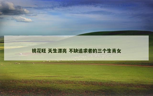 桃花旺 天生漂亮 不缺追求者的三个生肖女