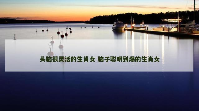 头脑很灵活的生肖女 脑子聪明到爆的生肖女