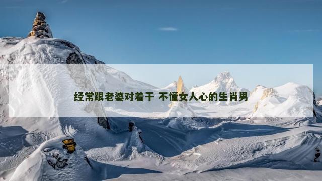 经常跟老婆对着干 不懂女人心的生肖男