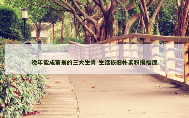 晚年能成富翁的三大生肖 生活依旧朴素积攒福德