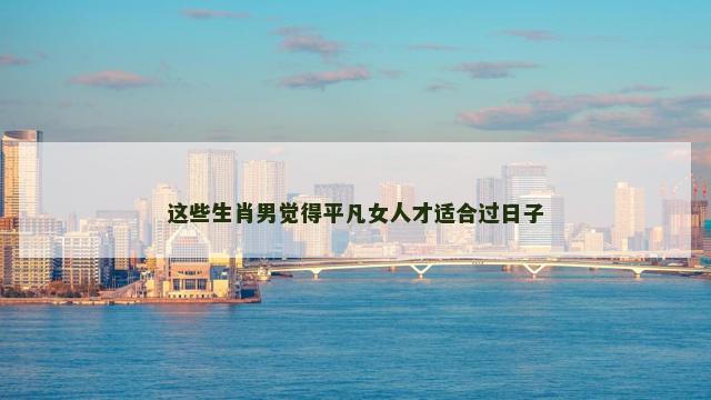这些生肖男觉得平凡女人才适合过日子