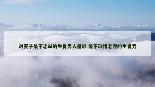 对妻子最不忠诚的生肖男人是谁 最不珍惜老婆的生肖男