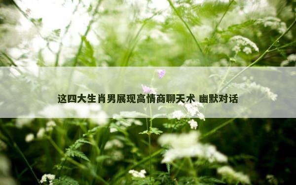 这四大生肖男展现高情商聊天术 幽默对话