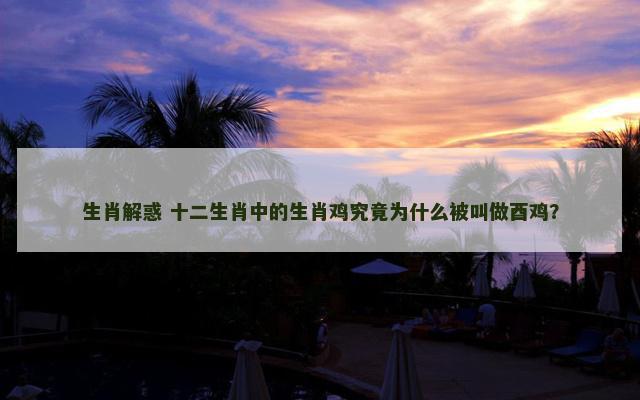 生肖解惑 十二生肖中的生肖鸡究竟为什么被叫做酉鸡？