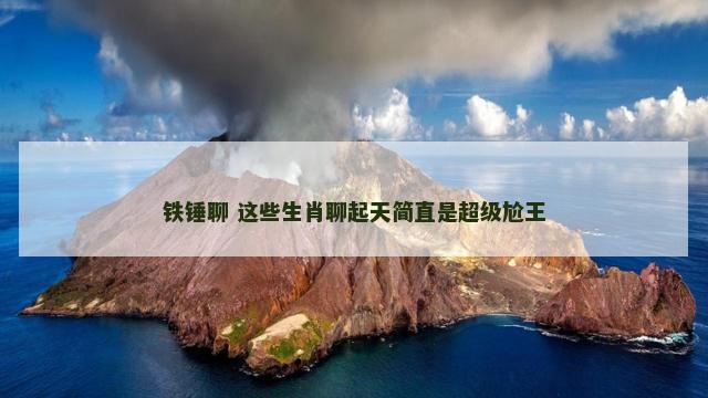 铁锤聊 这些生肖聊起天简直是超级尬王