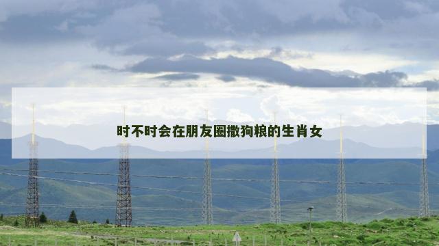 时不时会在朋友圈撒狗粮的生肖女
