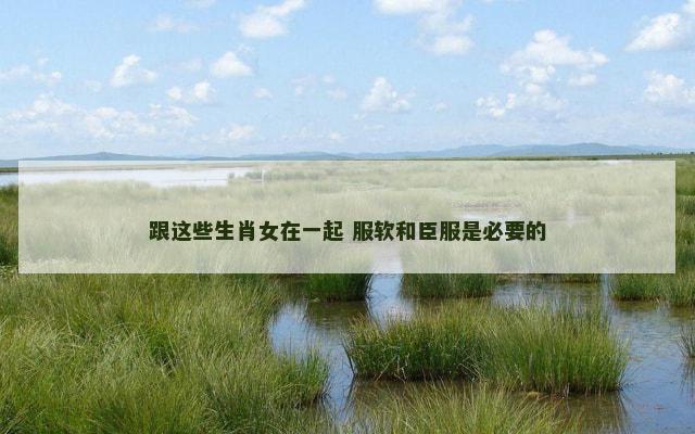 跟这些生肖女在一起 服软和臣服是必要的