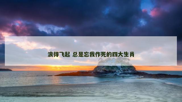 浪得飞起 总是忘我作死的四大生肖