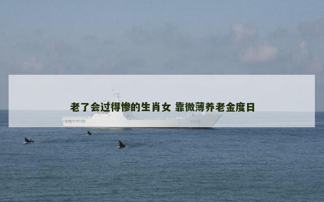 老了会过得惨的生肖女 靠微薄养老金度日