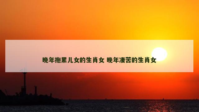 晚年拖累儿女的生肖女 晚年凄苦的生肖女