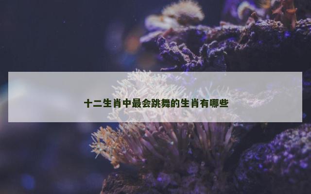 十二生肖中最会跳舞的生肖有哪些